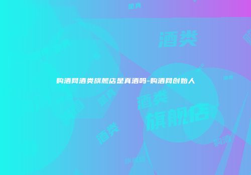 购酒网酒类旗舰店是真酒吗-购酒网创始人