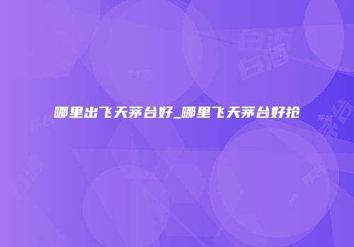 哪里出飞天茅台好_哪里飞天茅台好抢