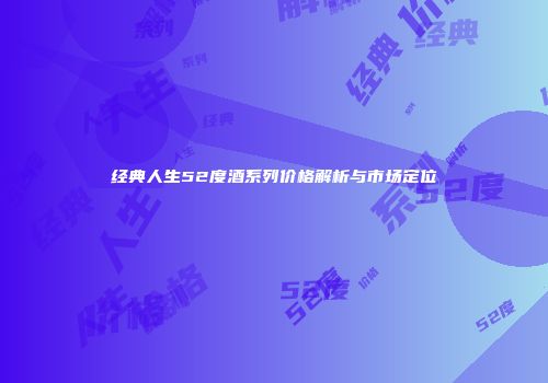 经典人生52度酒系列价格解析与市场定位