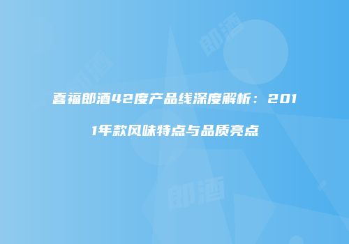 喜福郎酒42度产品线深度解析：2011年款风味特点与品质亮点