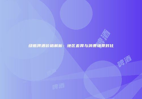 绿瓶啤酒价格解析：地区差异与消费场景对比