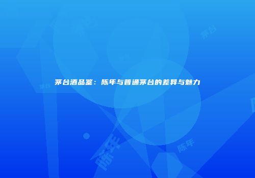 茅台酒品鉴：陈年与普通茅台的差异与魅力