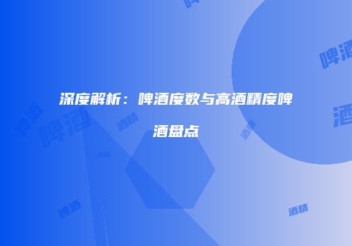 深度解析：啤酒度数与高酒精度啤酒盘点