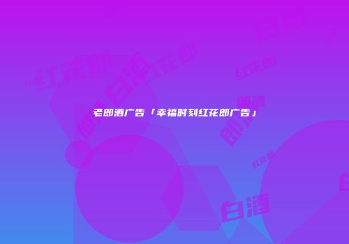 老郎酒广告「幸福时刻红花郎广告」
