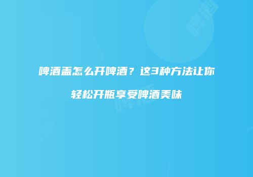 啤酒盖怎么开啤酒？这3种方法让你轻松开瓶享受啤酒美味
