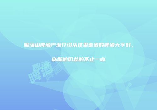 雁荡山啤酒产地介绍从这里走出的啤酒大亨们，你和他们差的不止一点