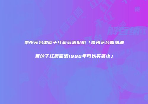 贵州茅台国韵干红葡萄酒价格「贵州茅台国韵解百纳干红葡萄酒1996年可以买多少」