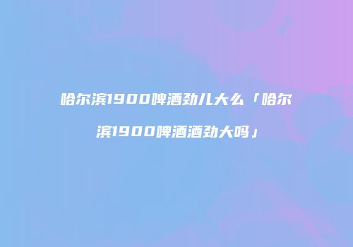 哈尔滨1900啤酒劲儿大么「哈尔滨1900啤酒酒劲大吗」