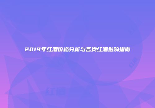 2019年红酒价格分析与各类红酒选购指南
