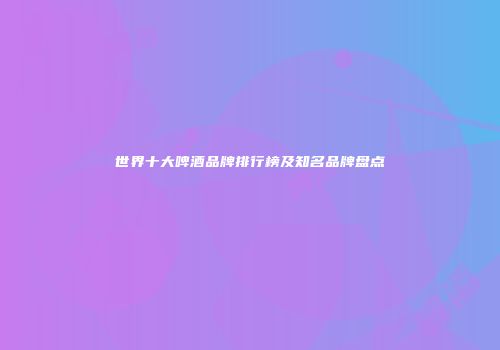 世界十大啤酒品牌排行榜及知名品牌盘点