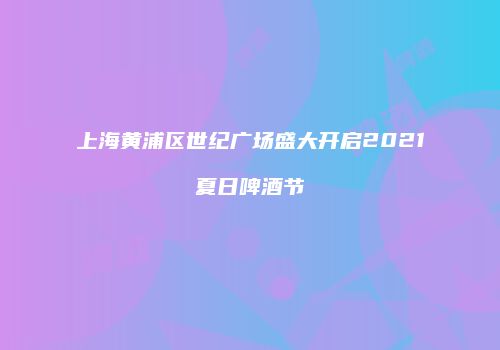 上海黄浦区世纪广场盛大开启2021夏日啤酒节