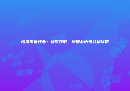 烟酒销售行业：货源获取、加盟与市场分析详解