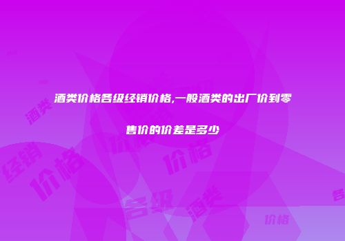 酒类价格各级经销价格,一般酒类的出厂价到零售价的价差是多少