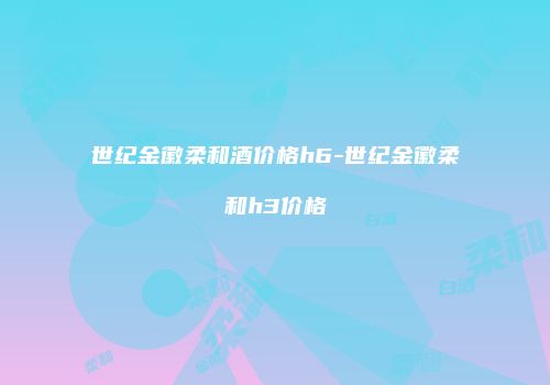 世纪金徽柔和酒价格h6-世纪金徽柔和h3价格
