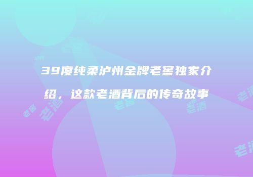 39度纯柔泸州金牌老窖独家介绍，这款老酒背后的传奇故事