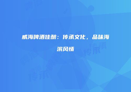威海啤酒佳酿：传承文化，品味海滨风情