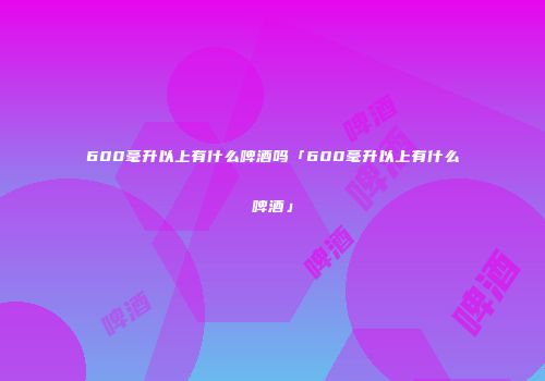 600毫升以上有什么啤酒吗「600毫升以上有什么啤酒」