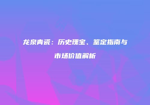 龙泉青瓷：历史瑰宝、鉴定指南与市场价值解析