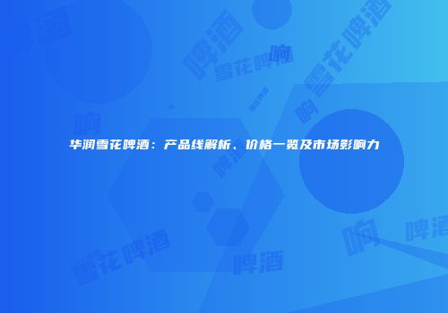 华润雪花啤酒：产品线解析、价格一览及市场影响力