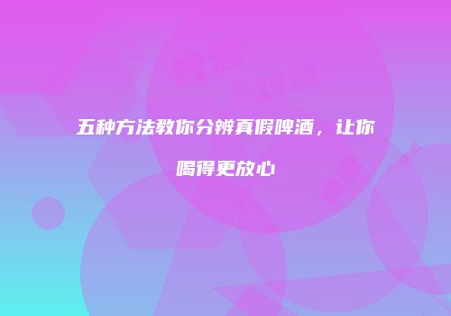 五种方法教你分辨真假啤酒，让你喝得更放心