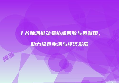 十谷啤酒推动易拉罐回收与再利用，助力绿色生活与经济发展