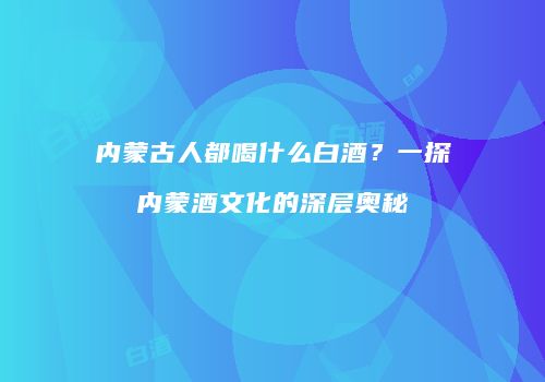 内蒙古人都喝什么白酒？一探内蒙酒文化的深层奥秘