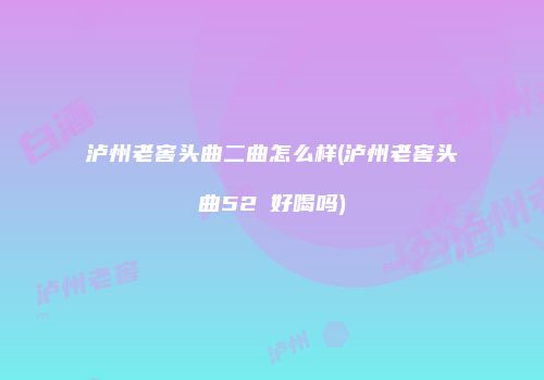 泸州老窖头曲二曲怎么样(泸州老窖头曲52℃好喝吗)