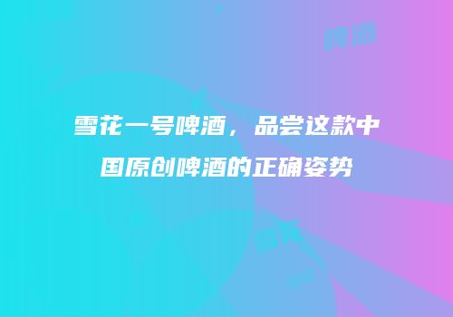 雪花一号啤酒，品尝这款中国原创啤酒的正确姿势