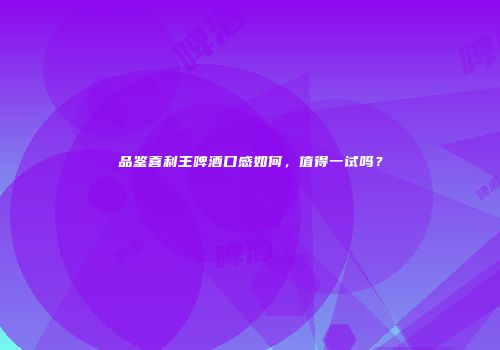 品鉴喜利王啤酒口感如何，值得一试吗？