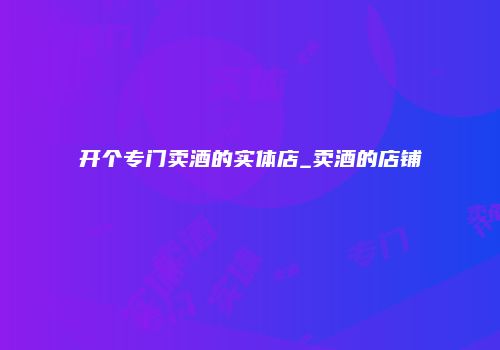 开个专门卖酒的实体店_卖酒的店铺