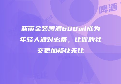 蓝带金装啤酒600ml成为年轻人派对必备，让你的社交更加畅快无比