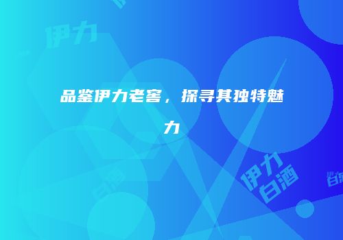 品鉴伊力老窖，探寻其独特魅力