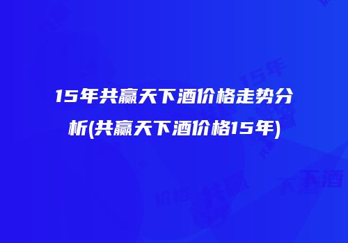 15年共赢天下酒价格走势分析(共赢天下酒价格15年)