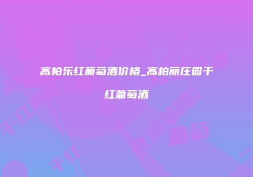 高柏乐红葡萄酒价格_高柏丽庄园干红葡萄酒