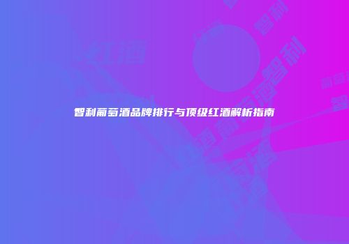 智利葡萄酒品牌排行与顶级红酒解析指南