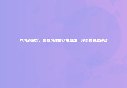 芦河酒崛起：独特风味带动市场热，投资者策略解析
