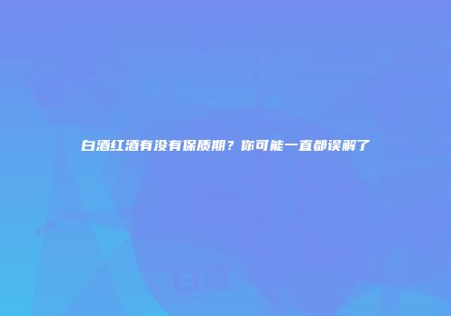 白酒红酒有没有保质期？你可能一直都误解了