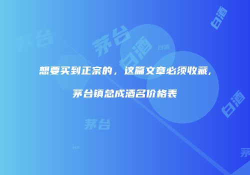 想要买到正宗的，这篇文章必须收藏,茅台镇总成酒名价格表