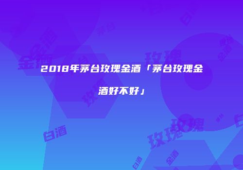 2018年茅台玫瑰金酒「茅台玫瑰金酒好不好」