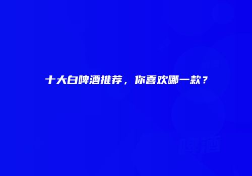 十大白啤酒推荐，你喜欢哪一款？