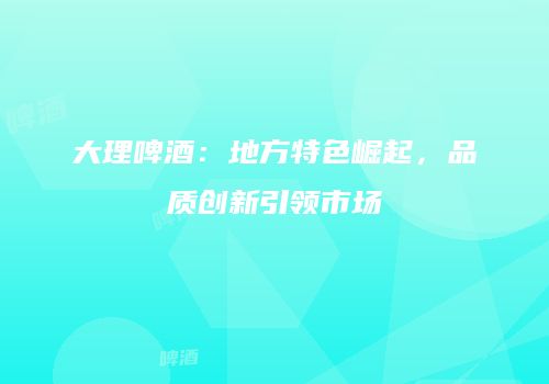 大理啤酒：地方特色崛起，品质创新引领市场
