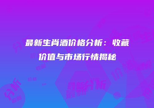最新生肖酒价格分析：收藏价值与市场行情揭秘