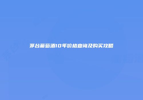 茅台葡萄酒10年价格查询及购买攻略