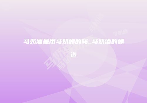 马奶酒是用马奶酿的吗_马奶酒的酿造