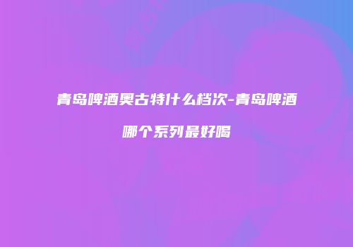 青岛啤酒奥古特什么档次-青岛啤酒哪个系列最好喝