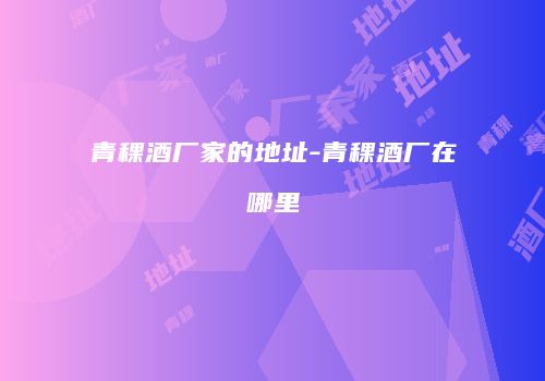 青稞酒厂家的地址-青稞酒厂在哪里