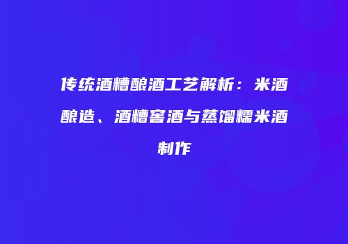 传统酒糟酿酒工艺解析：米酒酿造、酒糟窖酒与蒸馏糯米酒制作