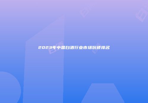 2023年中国白酒行业市场份额排名