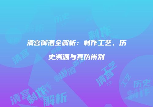 清宫御酒全解析：制作工艺、历史溯源与真伪辨别