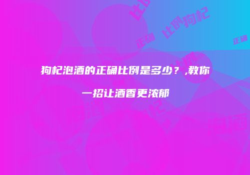 狗杞泡酒的正确比例是多少？,教你一招让酒香更浓郁